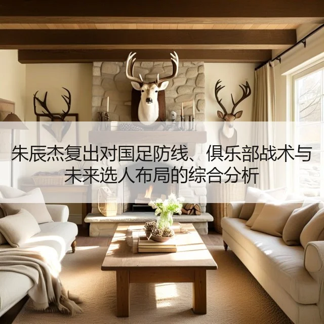 朱辰杰复出对国足防线、俱乐部战术与未来选人布局的综合分析
